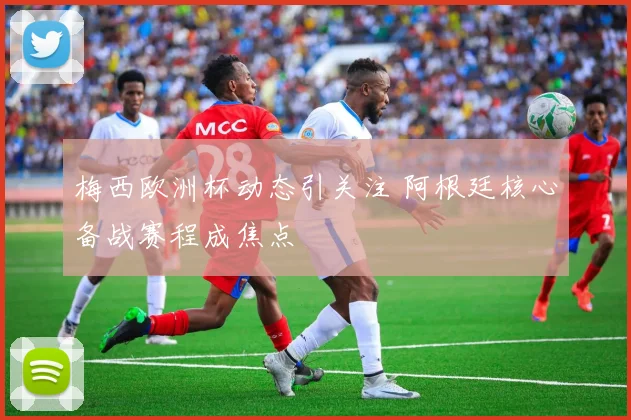 梅西欧洲杯动态引关注 阿根廷核心备战赛程成焦点
