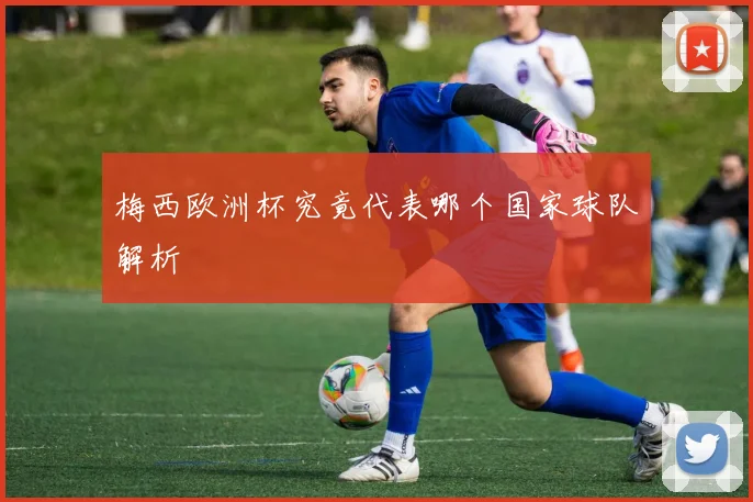 梅西欧洲杯究竟代表哪个国家球队解析