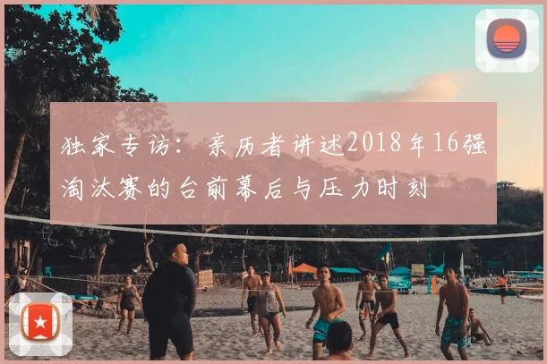 独家专访:亲历者讲述2018年16强淘汰赛的台前幕后与压力时刻