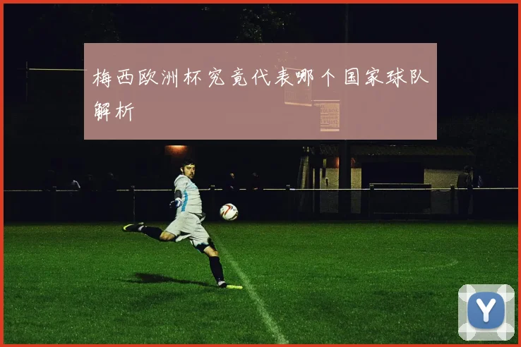梅西欧洲杯究竟代表哪个国家球队解析