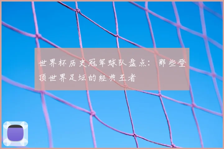 世界杯历史冠军球队盘点:那些登顶世界足坛的经典王者