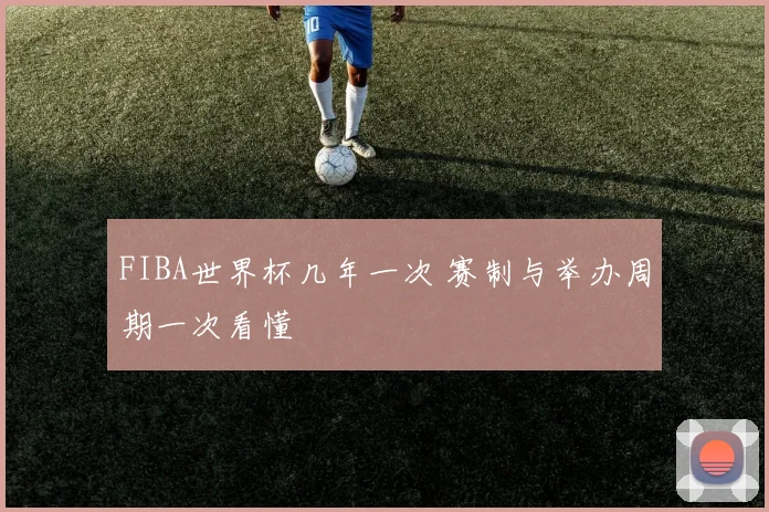 FIBA世界杯几年一次 赛制与举办周期一次看懂